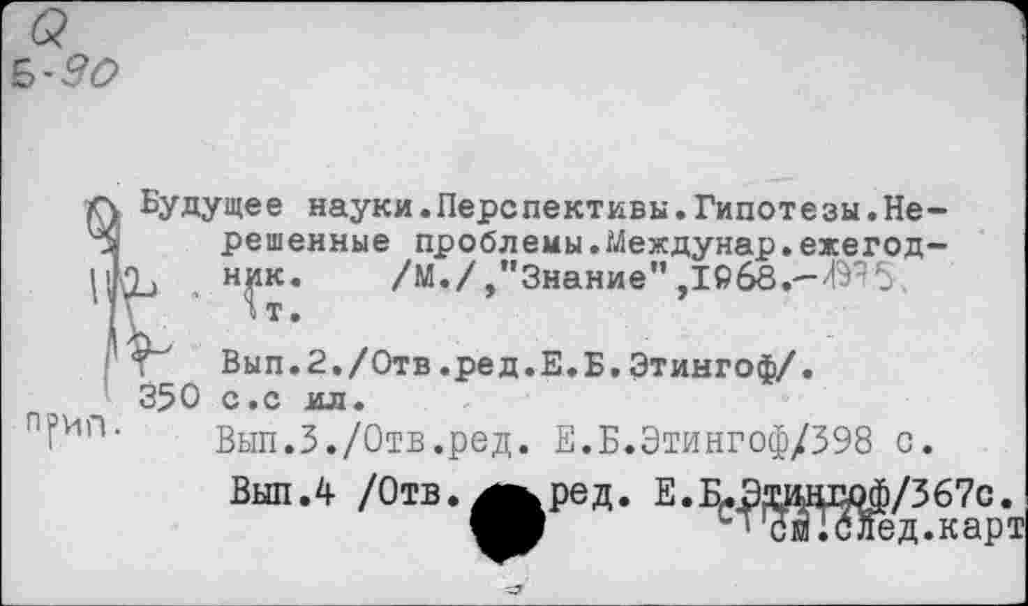 ﻿б?
А Будущее науки.Перспективы.Гипотезы.Не-*8 решенные проблемы.Междунар.ежегод-\'}-Ъ . н^к* /М./,’’Знание” ,1Рб8.-Ж5
Вып.2./Отв.ред.Е.Б.Этингоф/.
350 с.с мл.
Вып.З./Отв.ред. Е.Б.Этингоф/398 с.
Выл.4 /Отв.ред. Е.ВДдшпюФ/367с.
М ^’Шбйед.карт